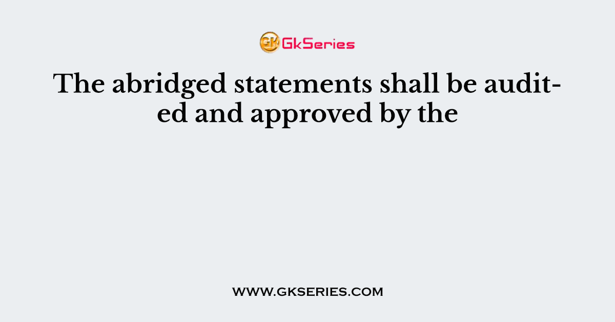 The abridged statements shall be audited and approved by the