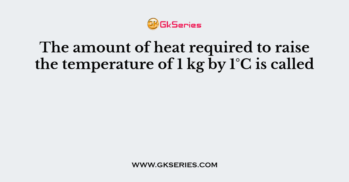 The amount of heat required to raise the temperature of 1 kg by 1°C is called