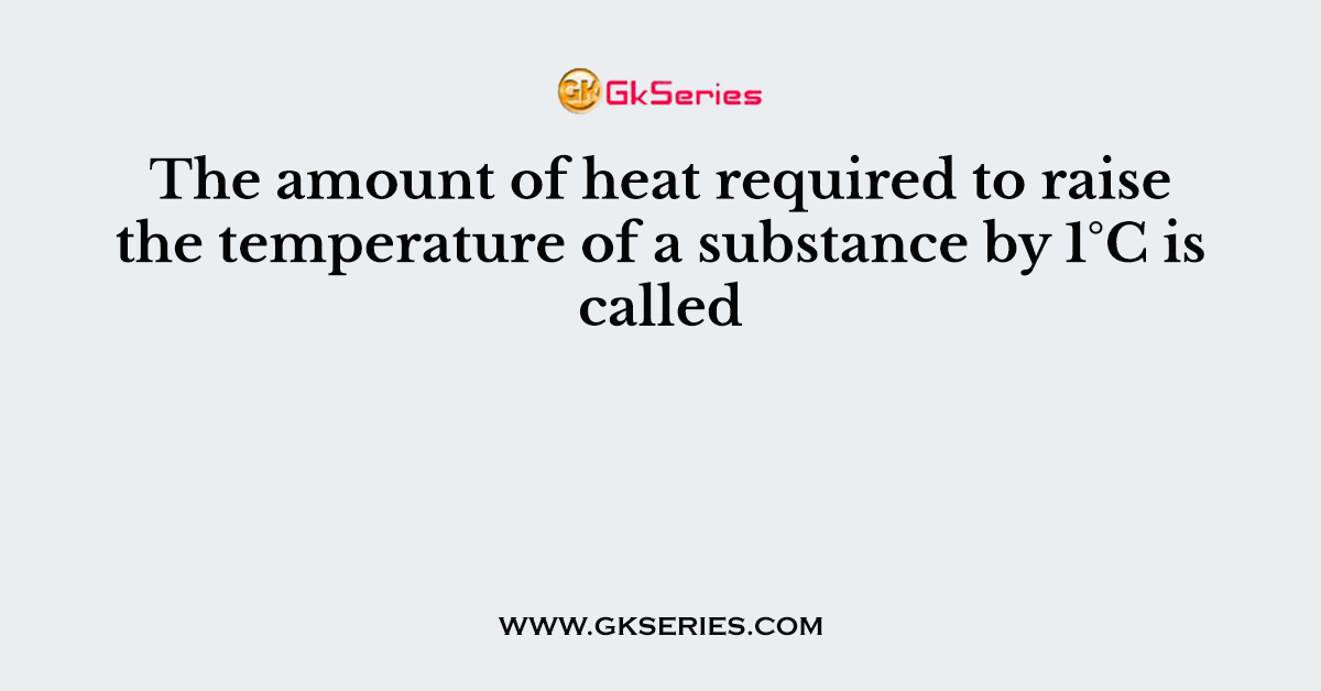 The amount of heat required to raise the temperature of a substance by 1°C is called