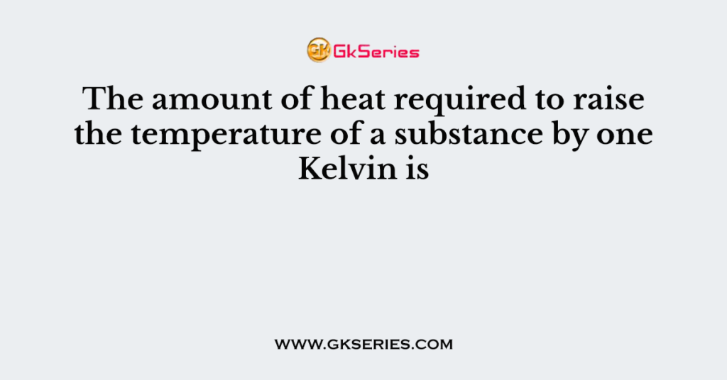 The amount of heat required to raise the temperature of a substance by one Kelvin is