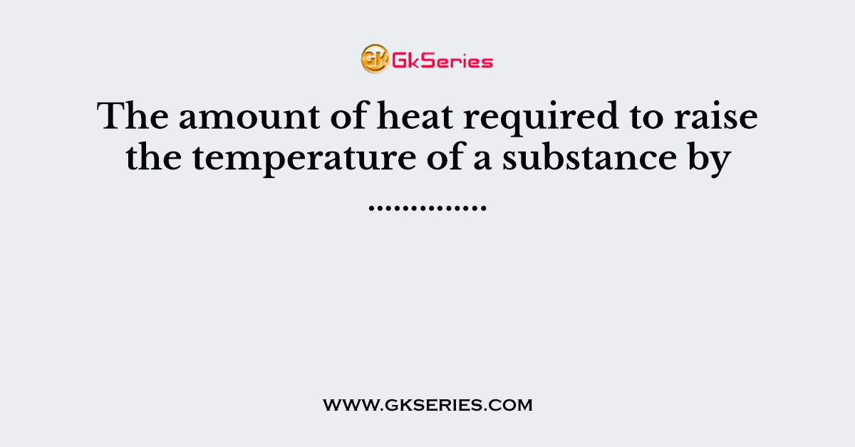 The amount of heat required to raise the temperature of a substance by …………..