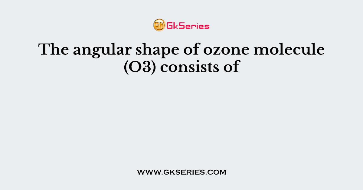 The angular shape of ozone molecule (O3) consists of