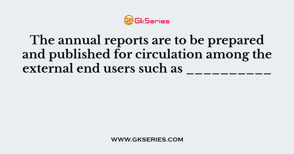 The annual reports are to be prepared and published for circulation among the external end users such as __________