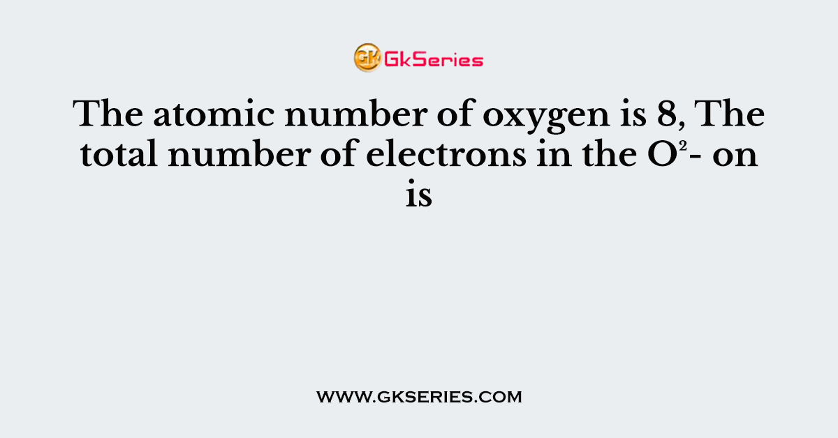 The atomic number of oxygen is 8, The total number of electrons in the O²- on is