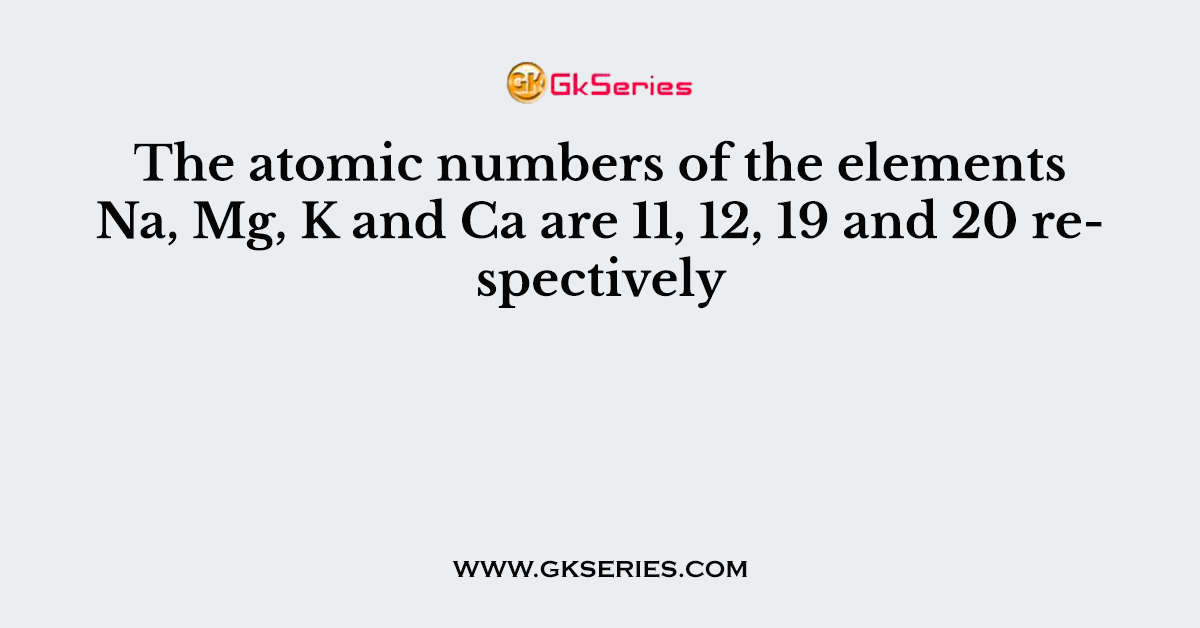 The atomic numbers of the elements Na, Mg, K and Ca are 11, 12, 19 and 20 respectively