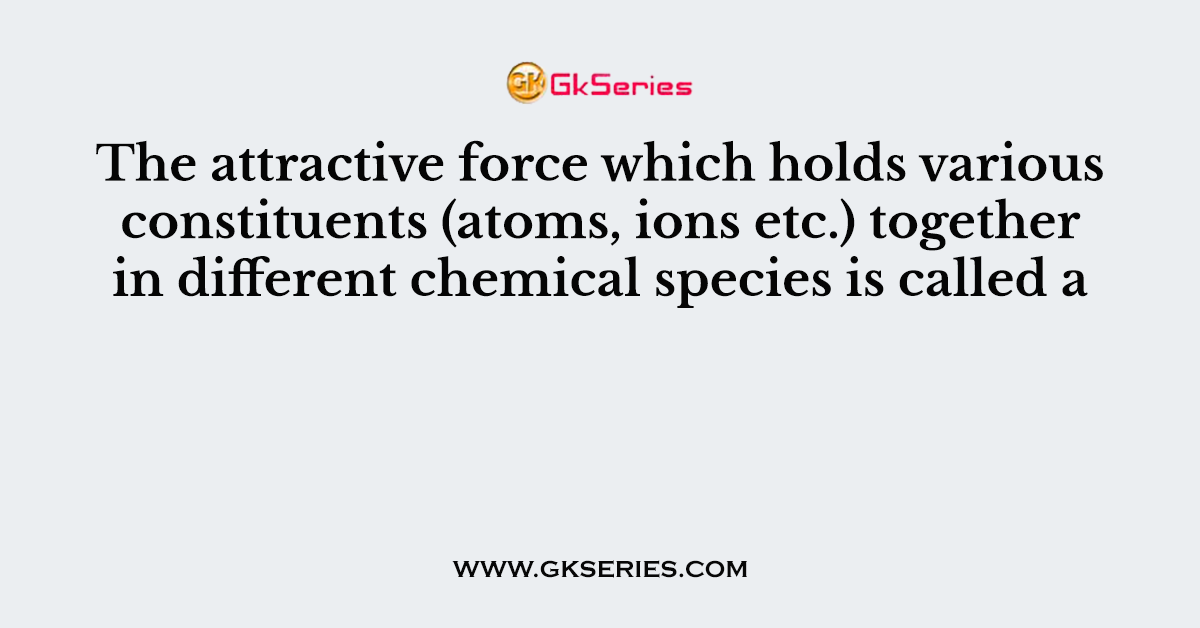 The attractive force which holds various constituents (atoms, ions etc.) together in different chemical species is called a