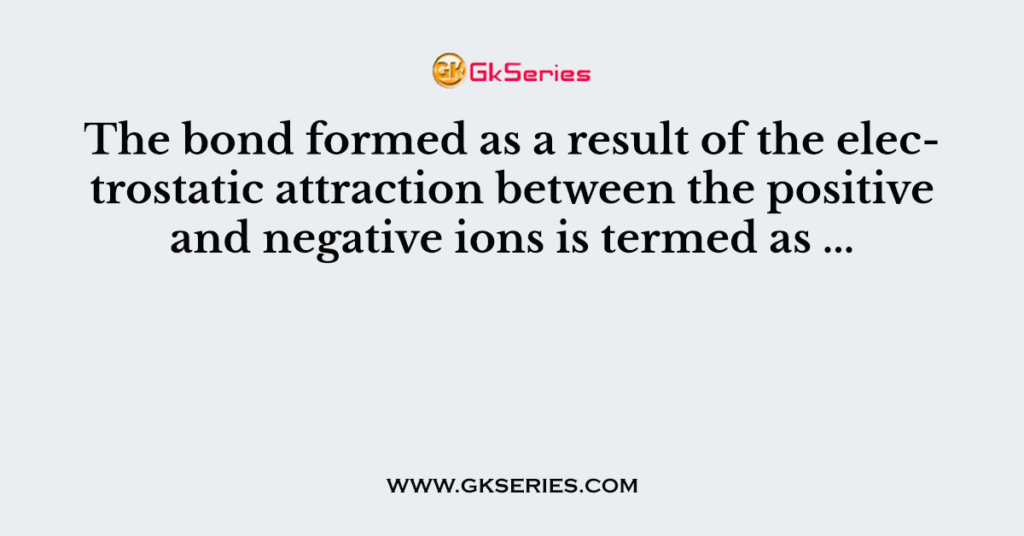 The bond formed as a result of the electrostatic attraction between the positive and negative ions is termed as ...