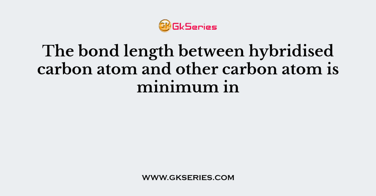 The bond length between hybridised carbon atom and other carbon atom is minimum in