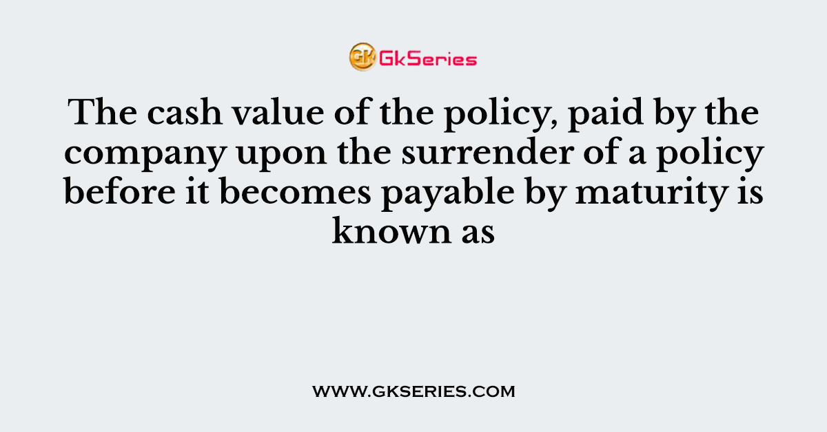 The cash value of the policy, paid by the company upon the surrender of a policy before it becomes payable by maturity is known as