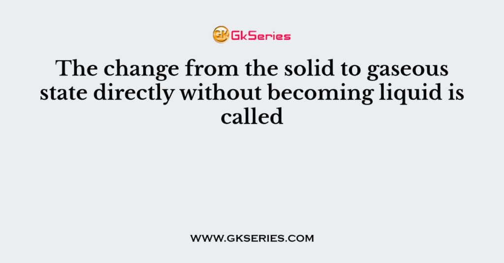 The change from the solid to gaseous state directly without becoming liquid is called