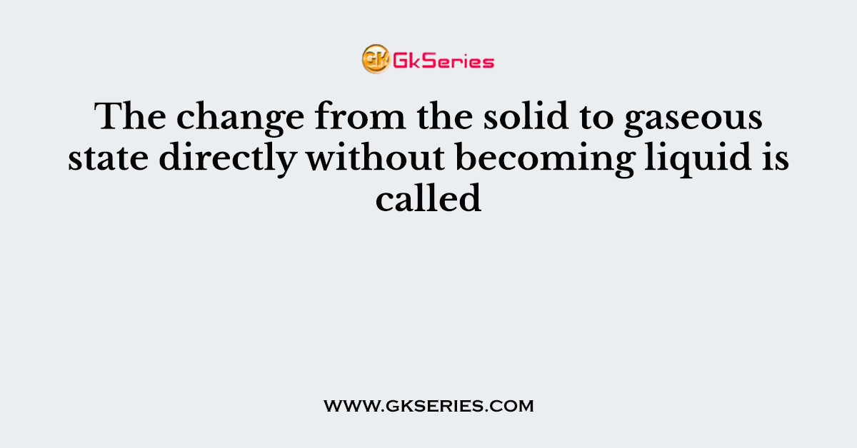 The change from the solid to gaseous state directly without becoming liquid is called