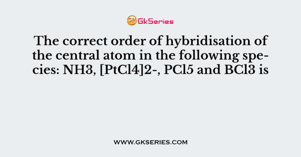 The correct order of hybridisation of the central atom in the following species: NH3, [PtCl4]2-, PCl5 and BCl3 is