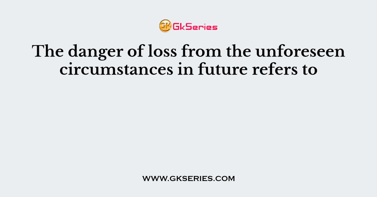 The danger of loss from the unforeseen circumstances in future refers to