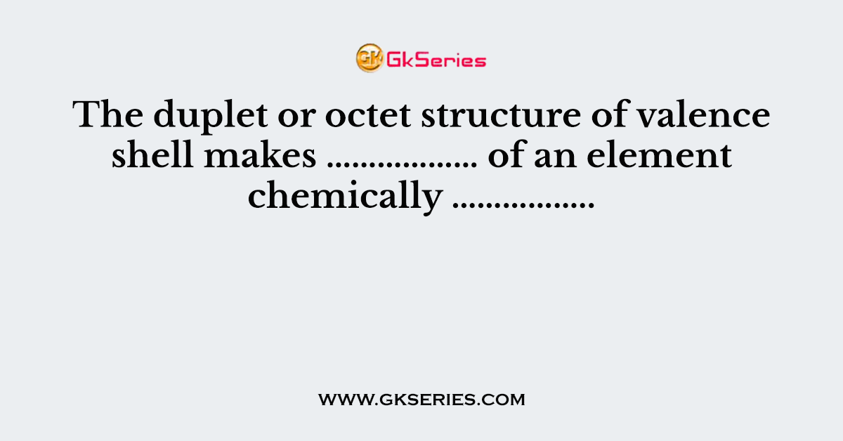The duplet or octet structure of valence shell makes ……………… of an element chemically ……………..