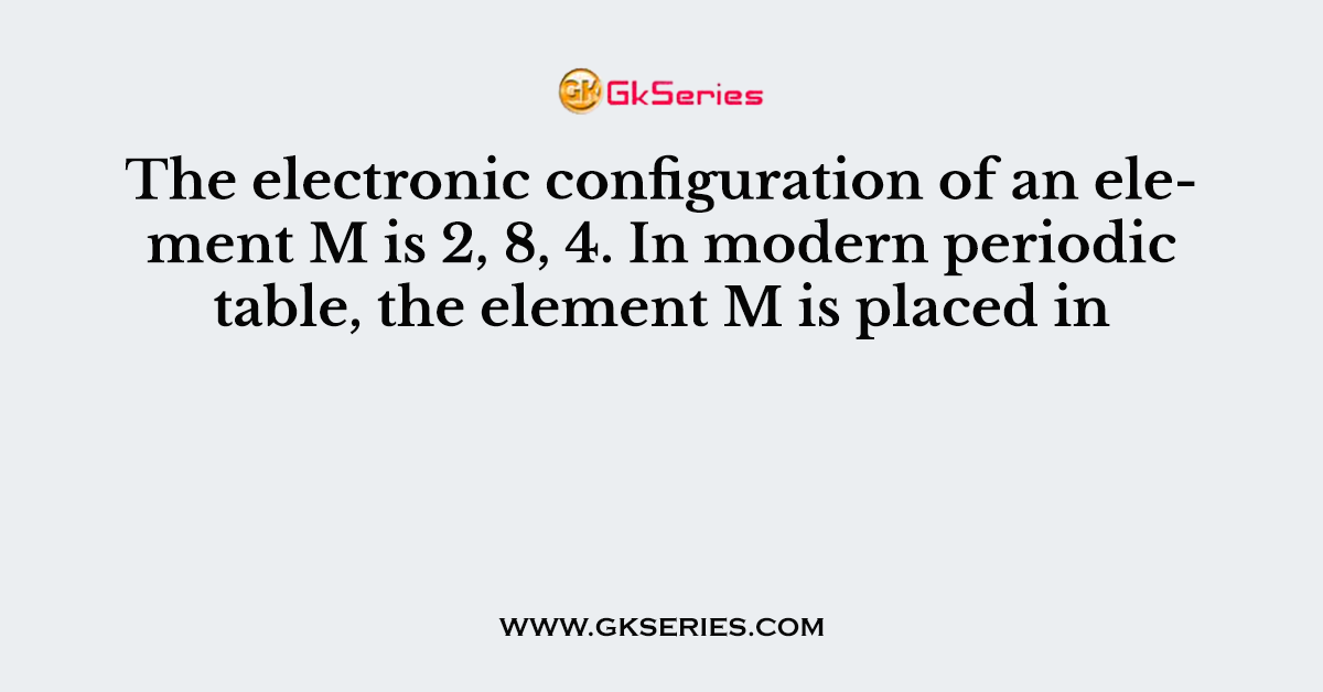 The electronic configuration of an element M is 2, 8, 4. In modern periodic table, the element M is placed in