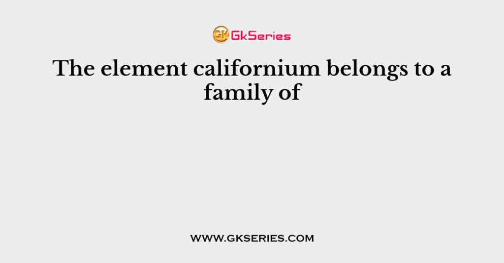 The element californium belongs to a family of