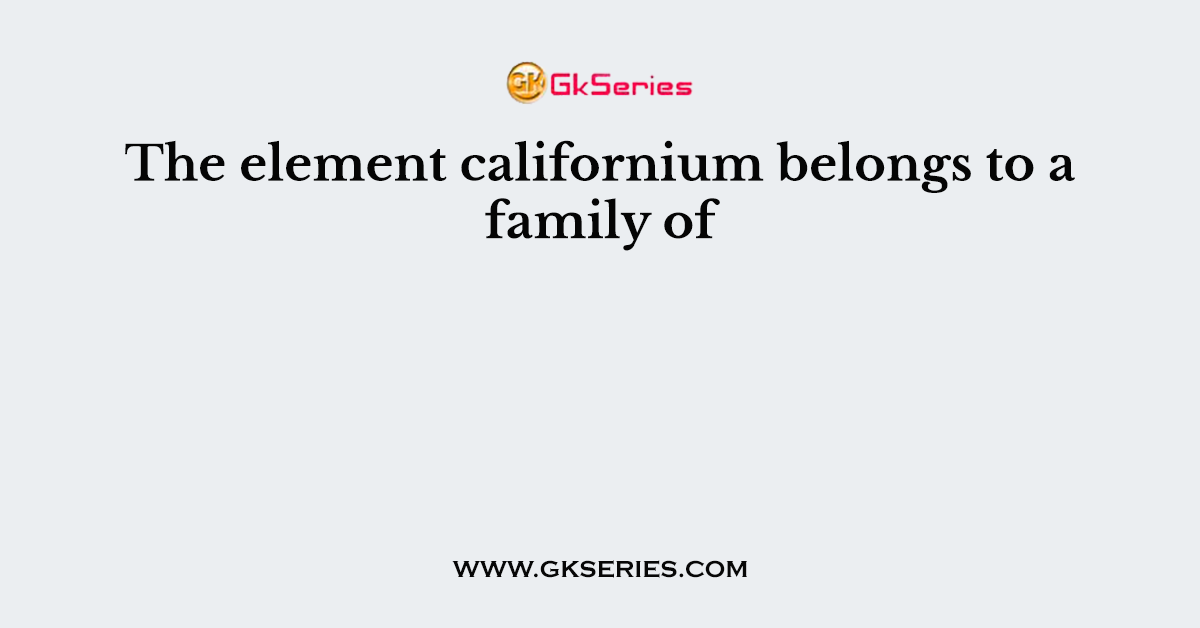 The element californium belongs to a family of