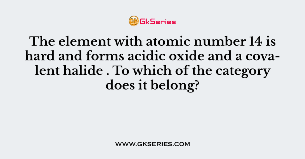 The element with atomic number 14 is hard and forms acidic oxide and a covalent halide