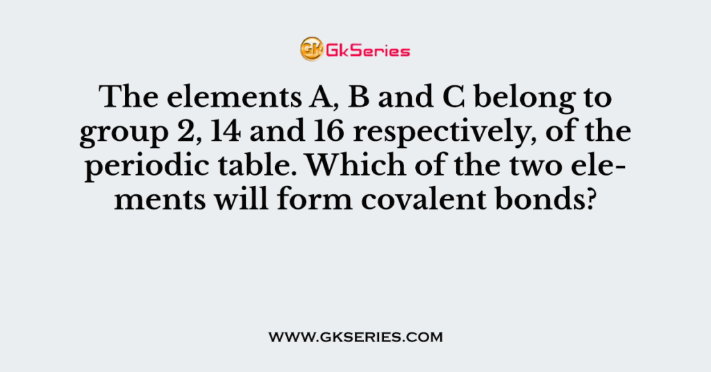 The elements A, B and C belong to group 2, 14 and 16 respectively, of the periodic table. Which of the two elements will form covalent bonds?