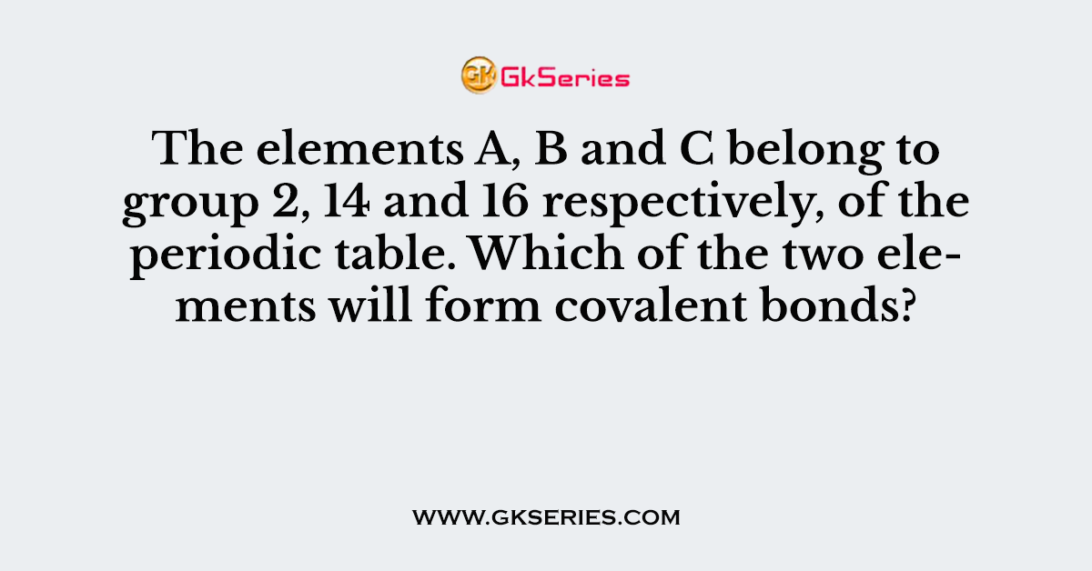 The elements A, B and C belong to group 2, 14 and 16 respectively, of the periodic table. Which of the two elements will form covalent bonds?