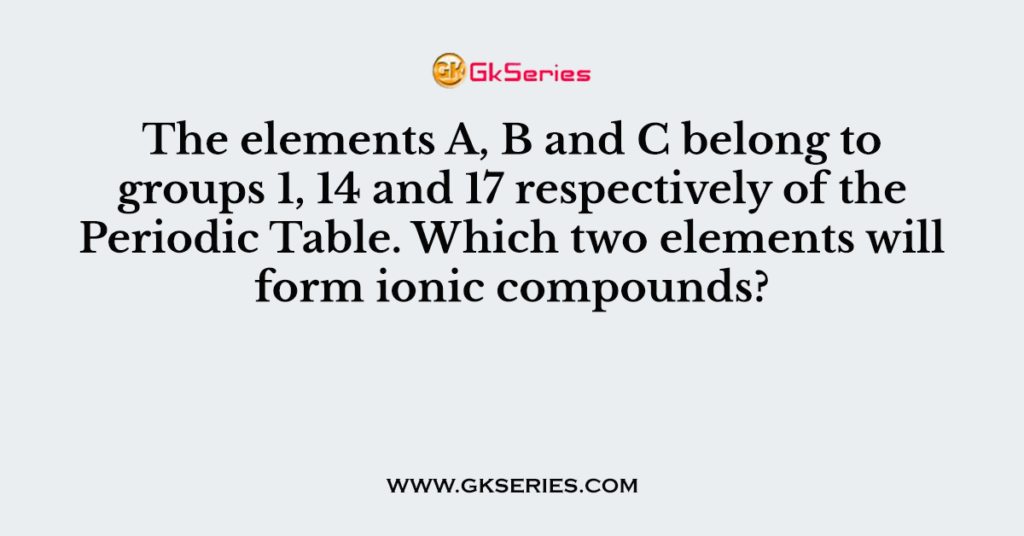 The elements A, B and C belong to groups 1, 14 and 17 respectively of the Periodic Table. Which two elements will form ionic compounds?