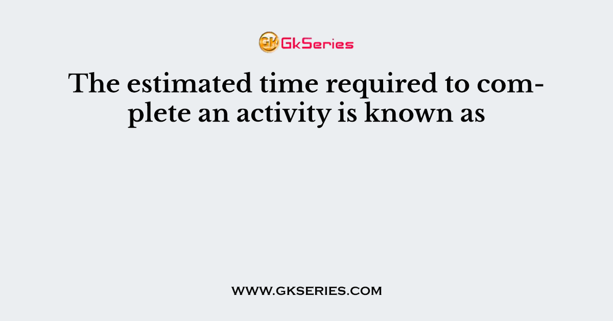 The estimated time required to complete an activity is known as