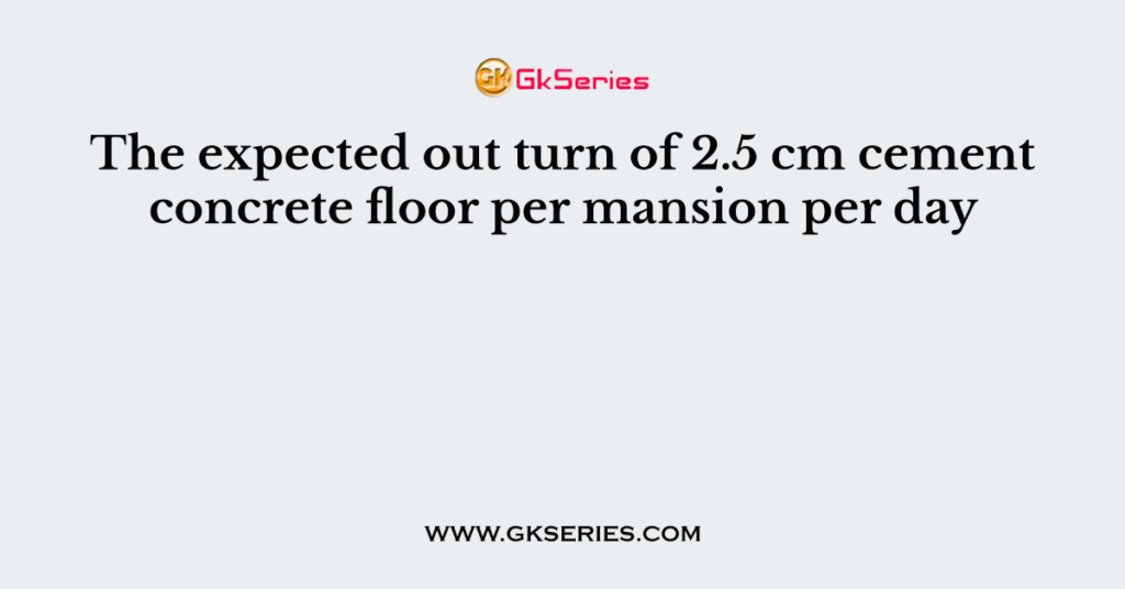 The expected out turn of 2.5 cm cement concrete floor per mansion per day