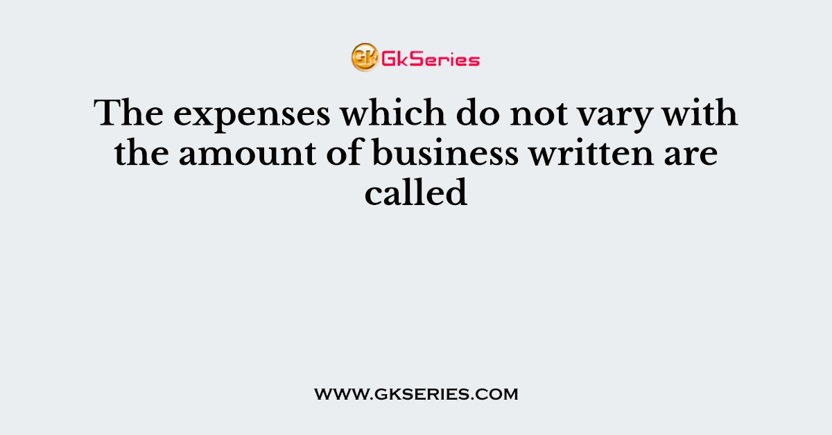 The expenses which do not vary with the amount of business written are called