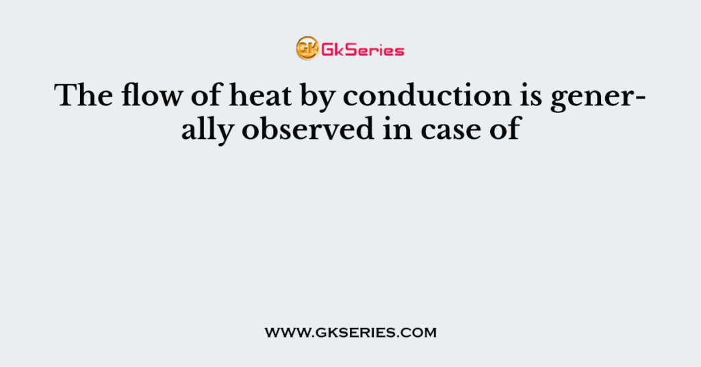 The flow of heat by conduction is generally observed in case of