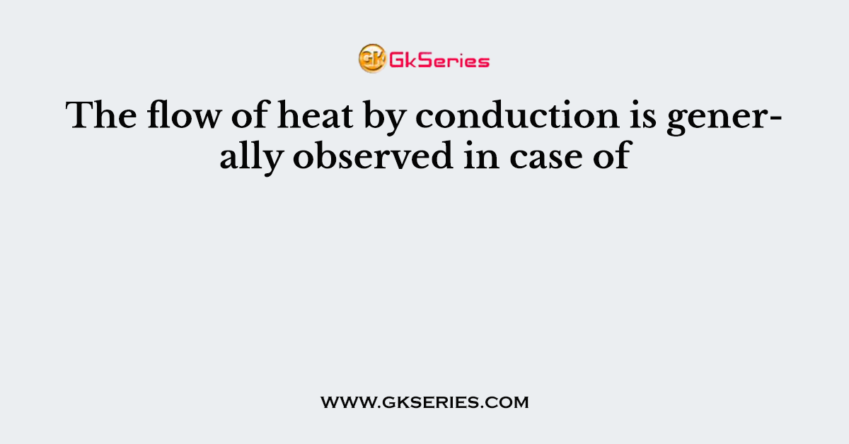 The flow of heat by conduction is generally observed in case of