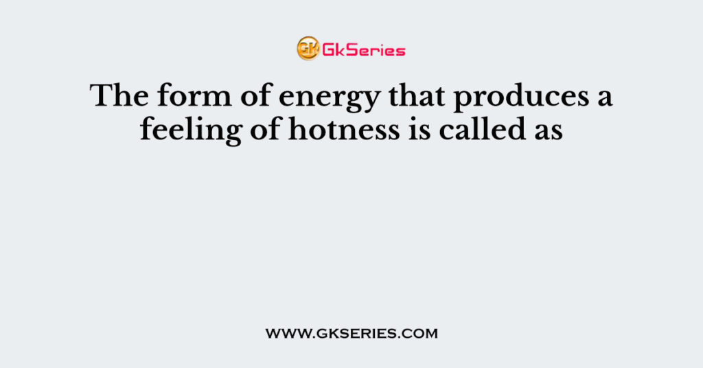 The form of energy that produces a feeling of hotness is called as