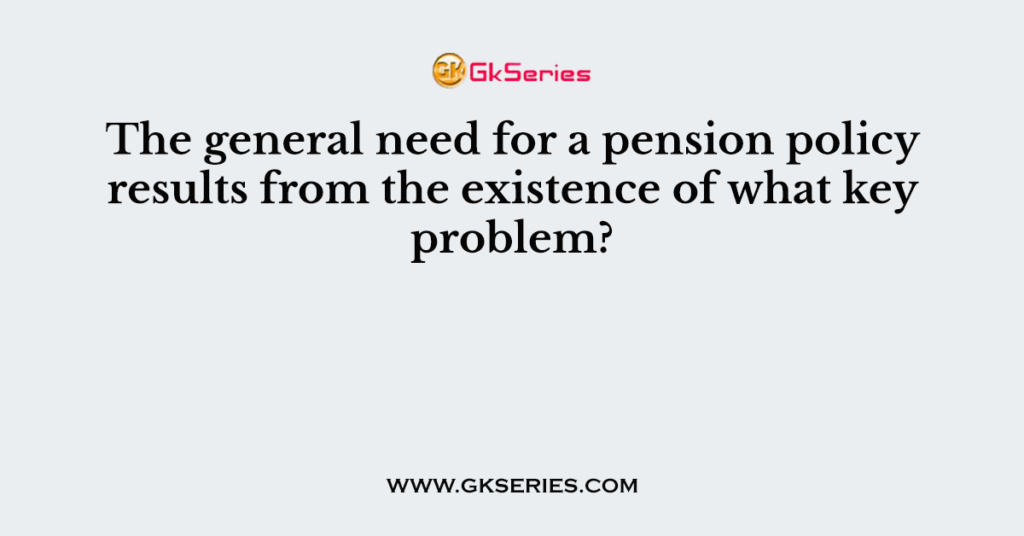 The general need for a pension policy results from the existence of what key problem?