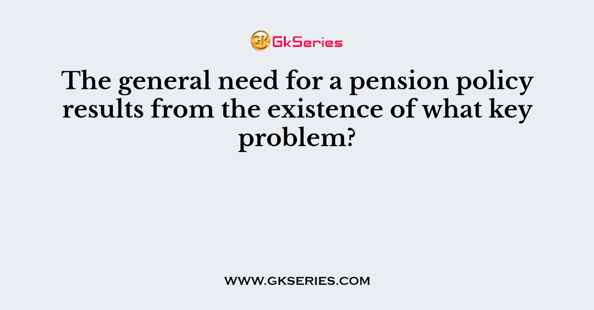 The general need for a pension policy results from the existence of what key problem?