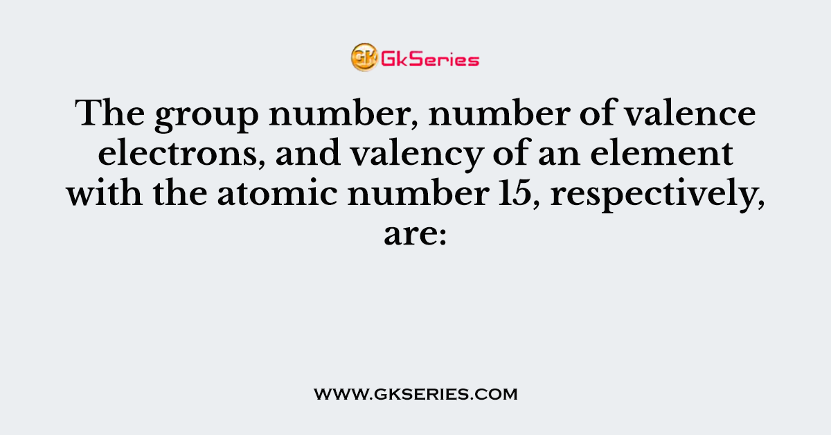 The group number, number of valence electrons, and valency of an element with the atomic number 15, respectively, are: