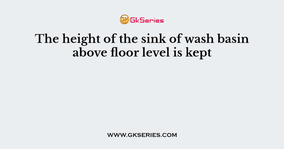 The height of the sink of wash basin above floor level is kept