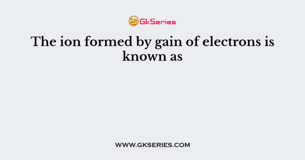 The ion formed by gain of electrons is known as