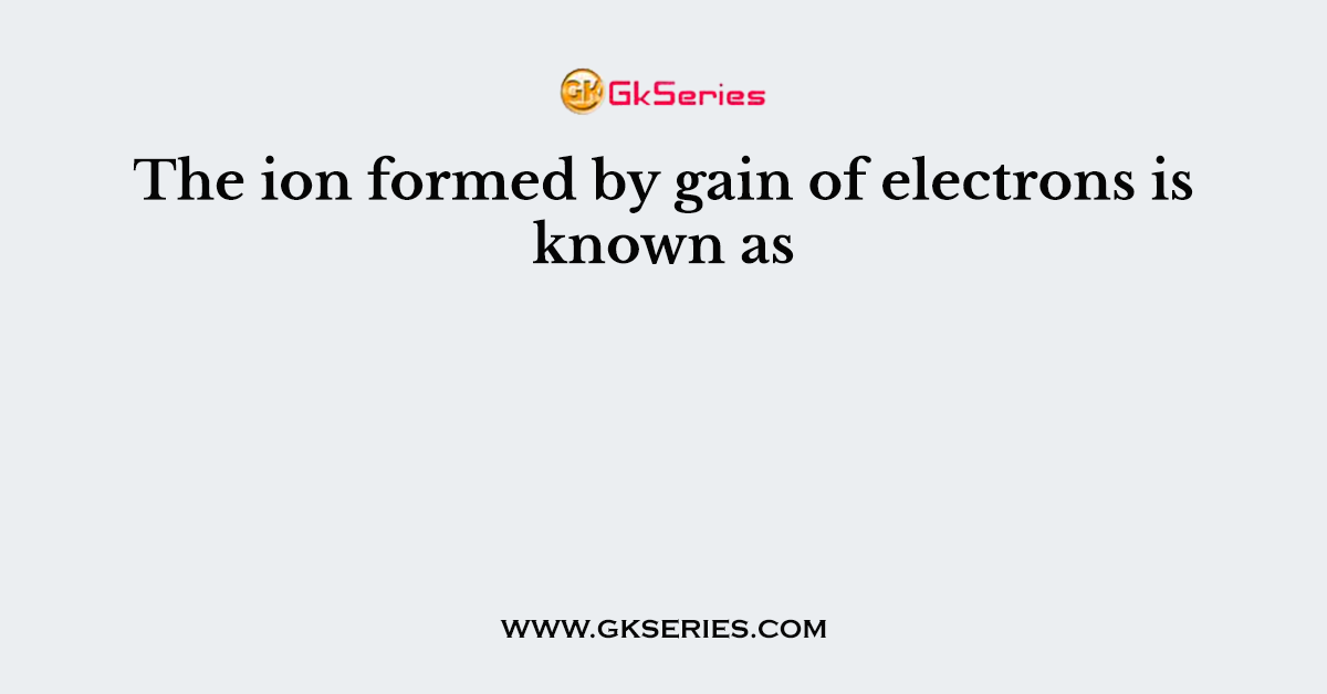 The ion formed by gain of electrons is known as