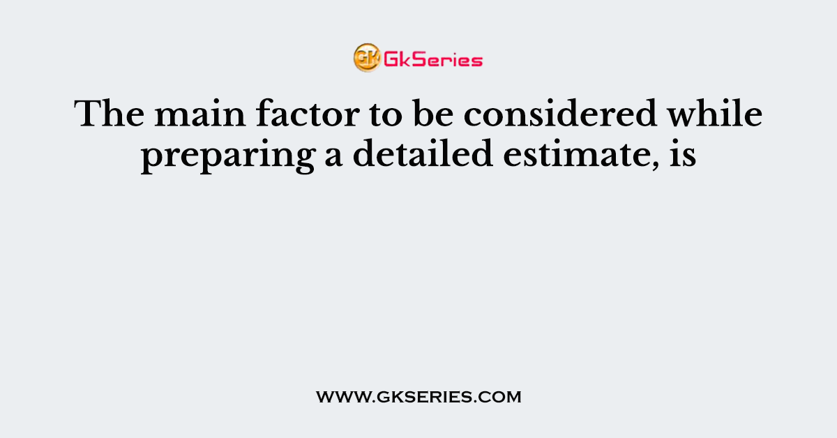 The main factor to be considered while preparing a detailed estimate, is