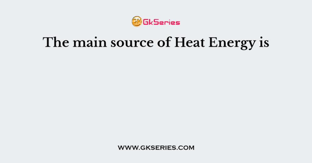 The main source of Heat Energy is