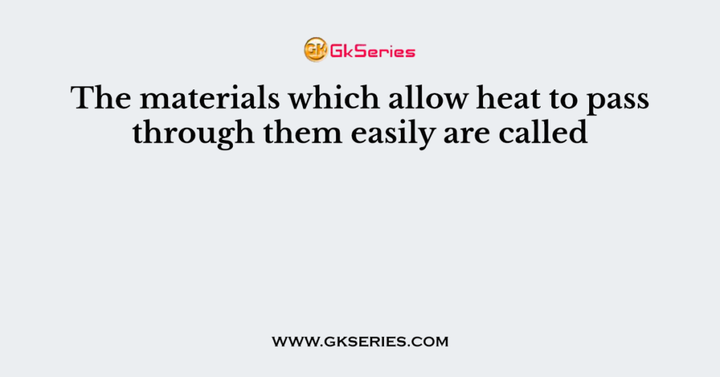 The materials which allow heat to pass through them easily are called