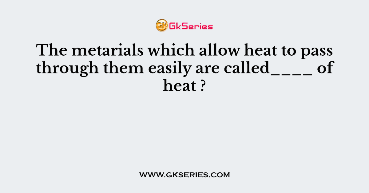 The metarials which allow heat to pass through them easily are called____ of heat ?