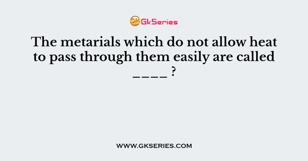 The metarials which do not allow heat to pass through them easily are called ____ ?