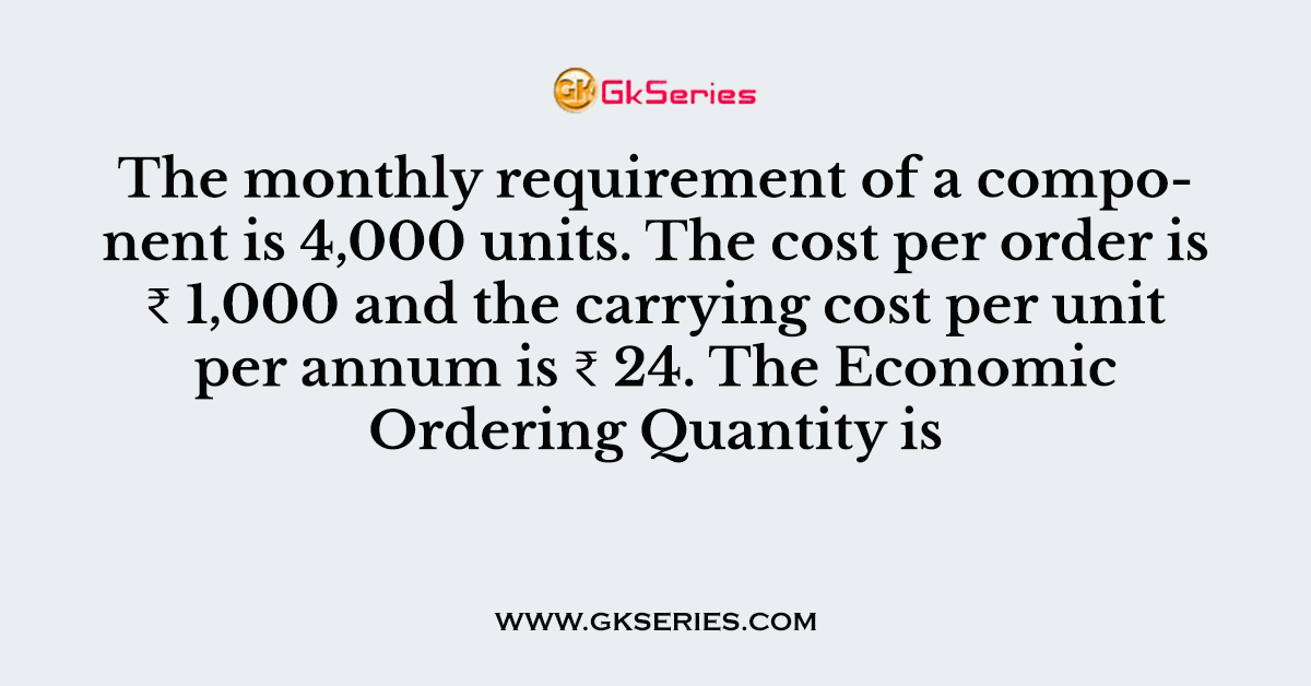 The monthly requirement of a component is 4,000 units. The cost per order is ₹ 1,000 and the carrying cost per unit per annum is ₹ 24. The Economic Ordering Quantity is