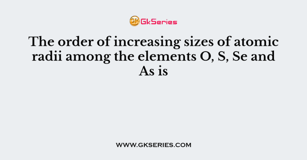 The order of increasing sizes of atomic radii among the elements O, S, Se and As is