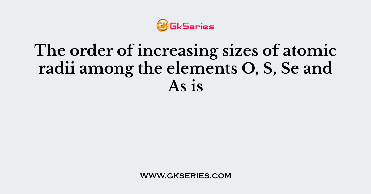 The order of increasing sizes of atomic radii among the elements O, S, Se and As is