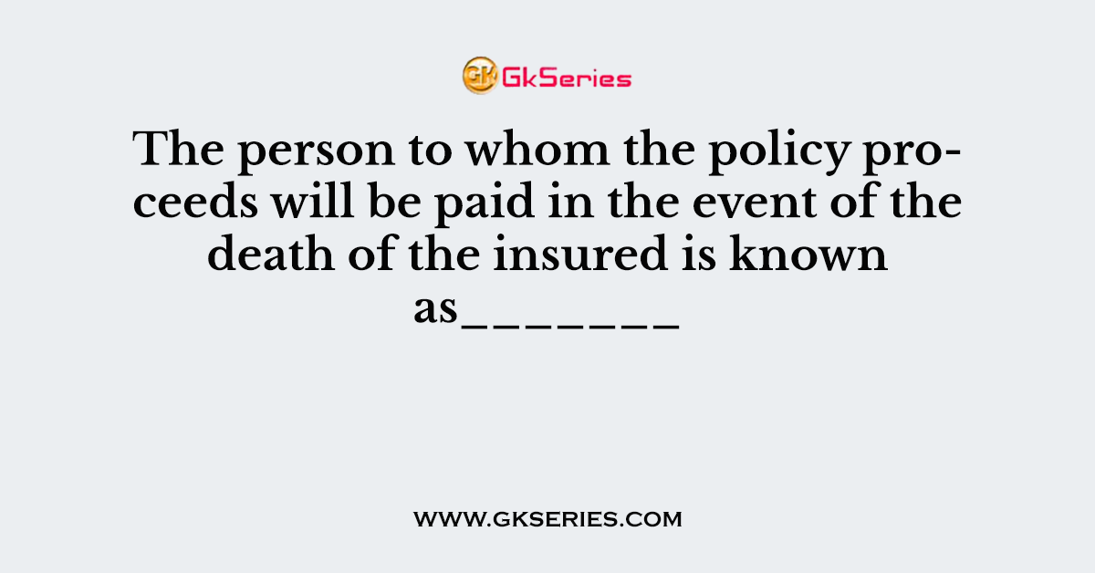 The person to whom the policy proceeds will be paid in the event of the death of the insured is known as_______