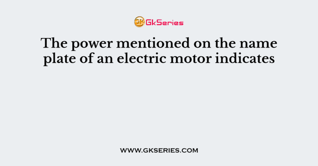 The power mentioned on the name plate of an electric motor indicates