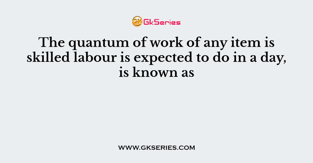 The quantum of work of any item is skilled labour is expected to do in a day, is known as