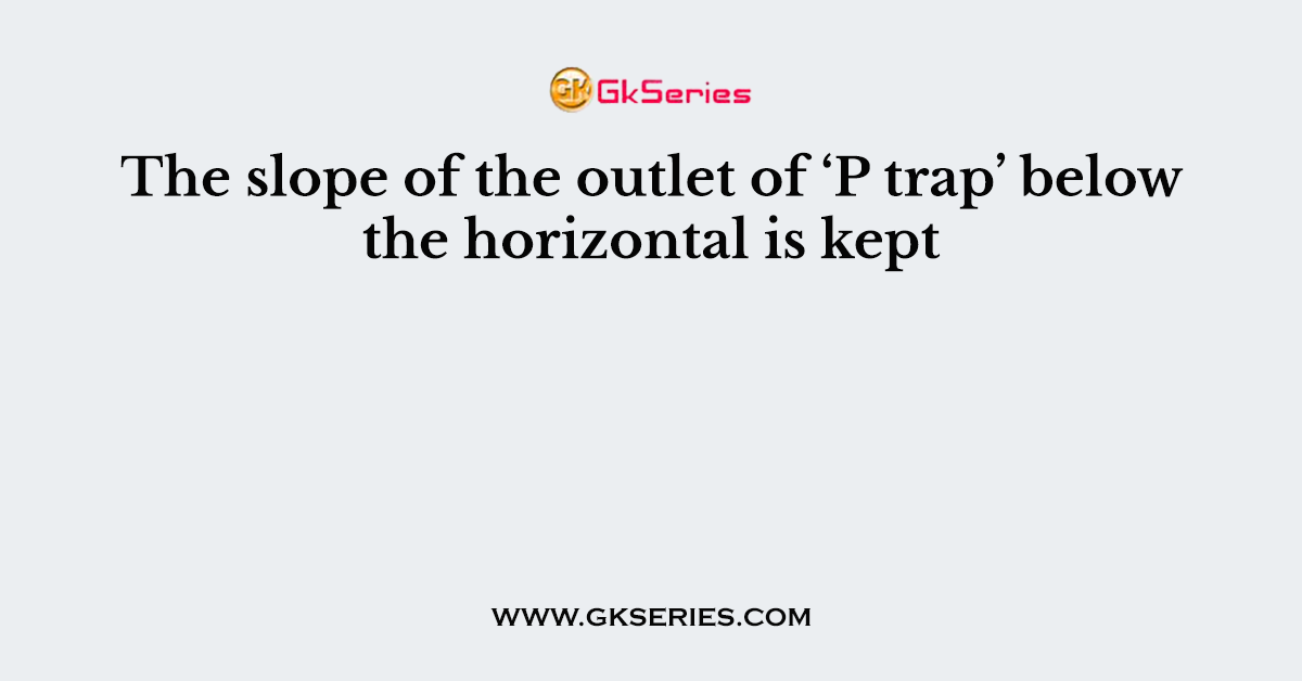 The slope of the outlet of ‘P trap’ below the horizontal is kept