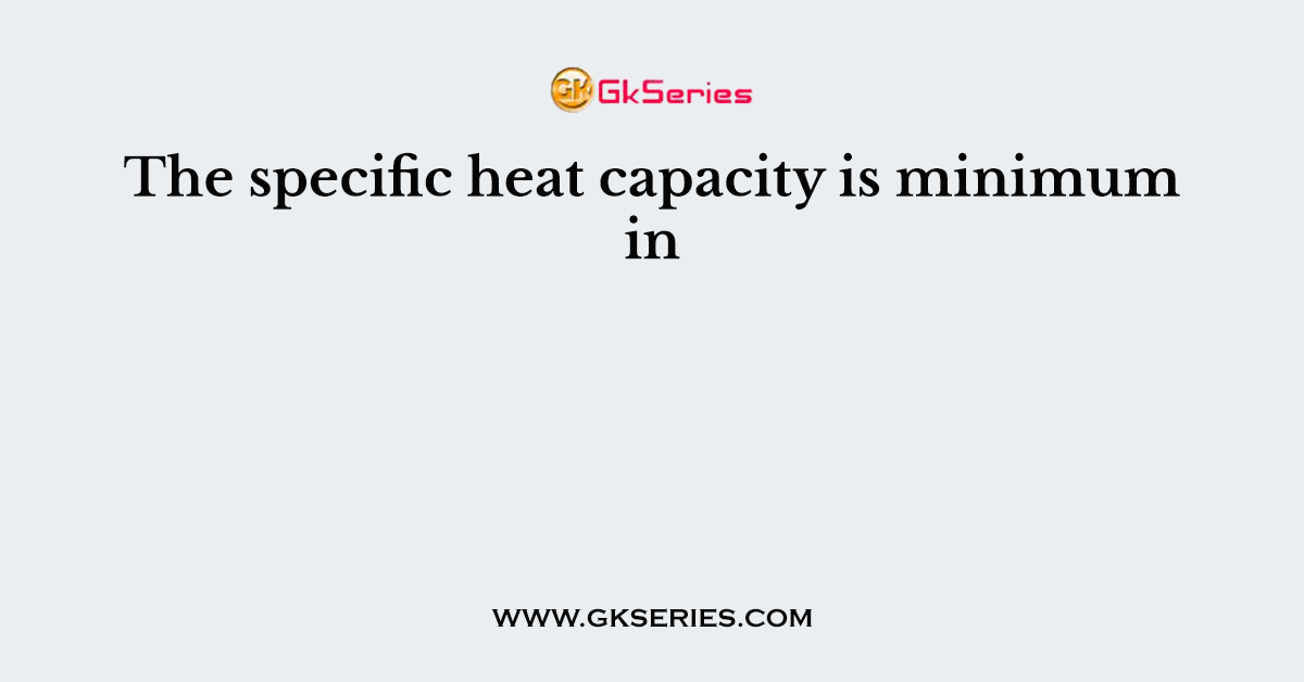 The specific heat capacity is minimum in